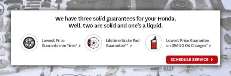 We have three solid guarantees for your Honda. Well, two are solid and one's a liquid. Lowest price guarantee on tires. Lifetime brake pad guarantee. Lowers price guarantee on OW-20 oil changes. Schedule service.